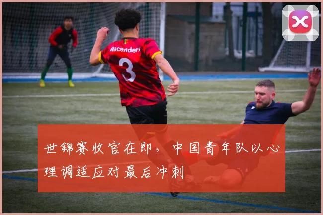 世锦赛收官在即，中国青年队以心理调适应对最后冲刺