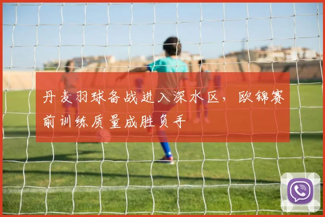 丹麦羽球备战进入深水区，欧锦赛前训练质量成胜负手