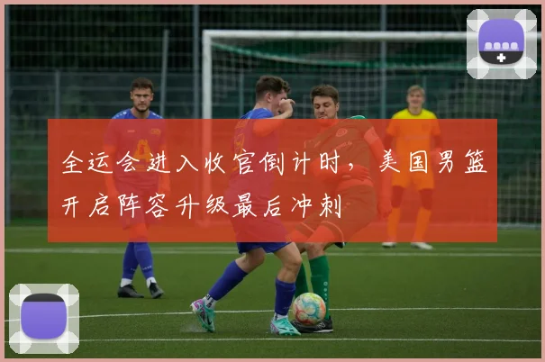 全运会进入收官倒计时，美国男篮开启阵容升级最后冲刺