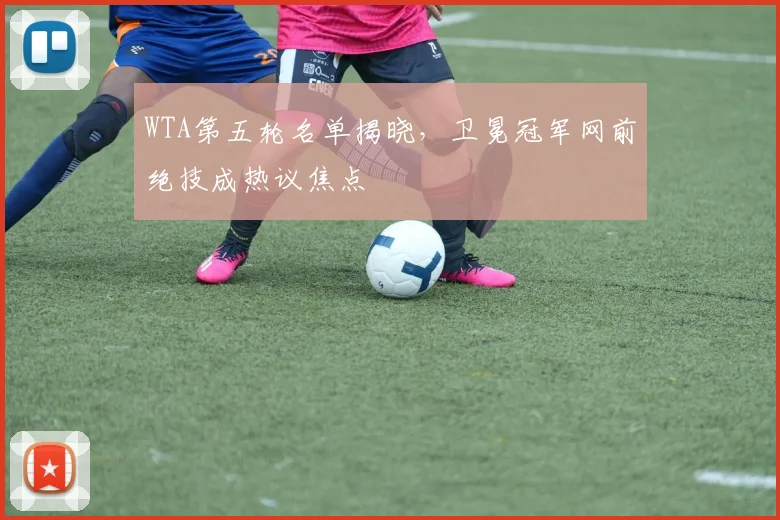 WTA第五轮名单揭晓，卫冕冠军网前绝技成热议焦点