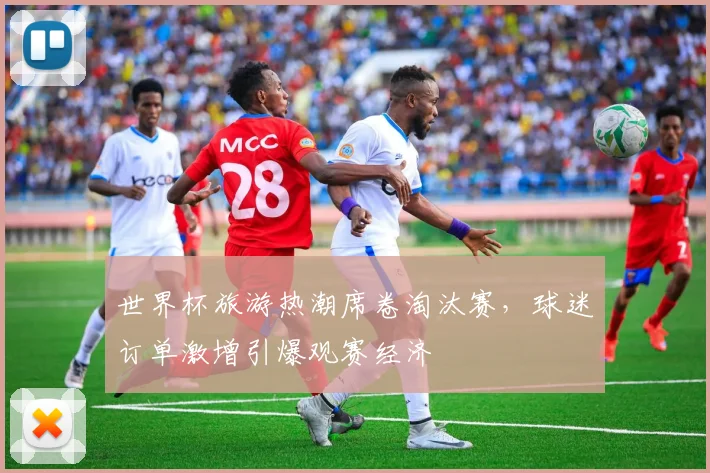 世界杯旅游热潮席卷淘汰赛，球迷订单激增引爆观赛经济