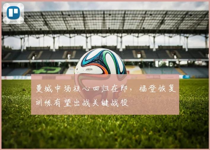 曼城中场核心回归在即，福登恢复训练有望出战关键战役