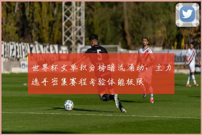 世界杯女单积分榜暗流涌动，主力选手密集赛程考验体能极限