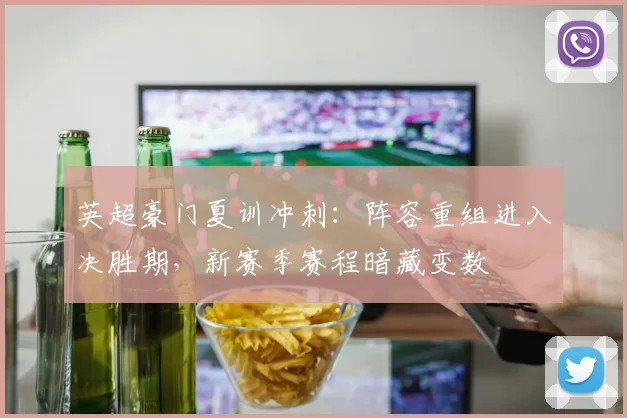 英超豪门夏训冲刺：阵容重组进入决胜期，新赛季赛程暗藏变数
