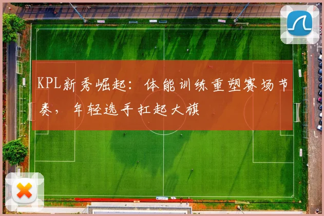 KPL新秀崛起：体能训练重塑赛场节奏，年轻选手扛起大旗