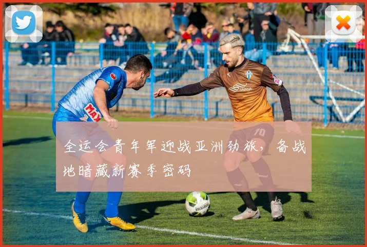 全运会青年军迎战亚洲劲旅，备战地暗藏新赛季密码