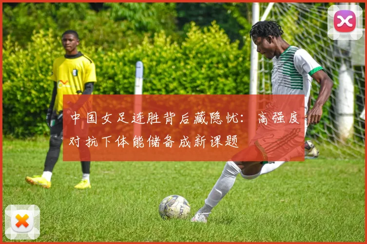 中国女足连胜背后藏隐忧：高强度对抗下体能储备成新课题
