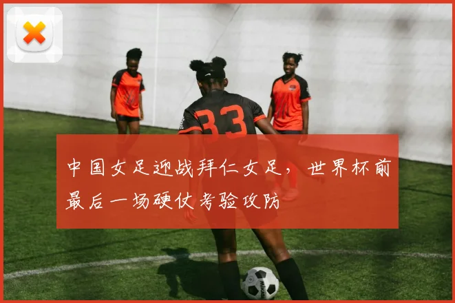 中国女足迎战拜仁女足，世界杯前最后一场硬仗考验攻防