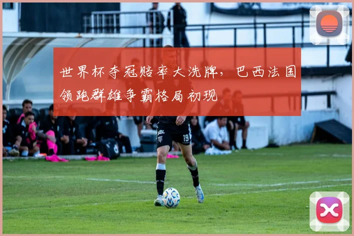 世界杯夺冠赔率大洗牌，巴西法国领跑群雄争霸格局初现