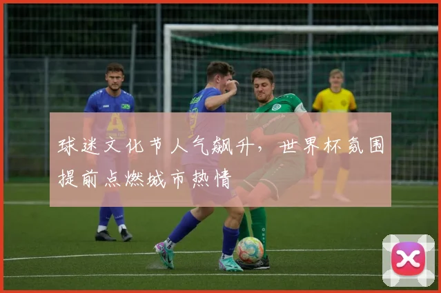 球迷文化节人气飙升，世界杯氛围提前点燃城市热情
