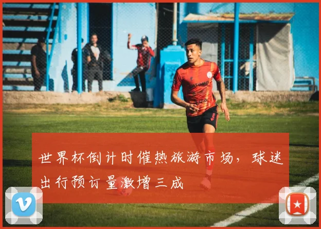 世界杯倒计时催热旅游市场，球迷出行预订量激增三成