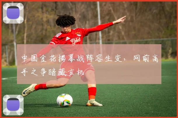 中国金花揭幕战阵容生变，网前高手之争暗藏玄机