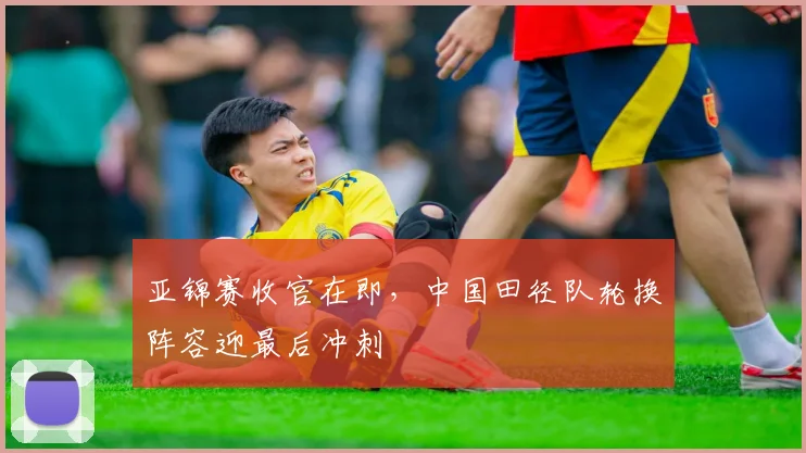 亚锦赛收官在即，中国田径队轮换阵容迎最后冲刺