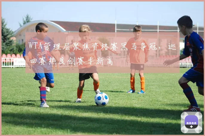 WTA管理层聚焦资格赛黑马争冠，巡回赛热度创赛季新高