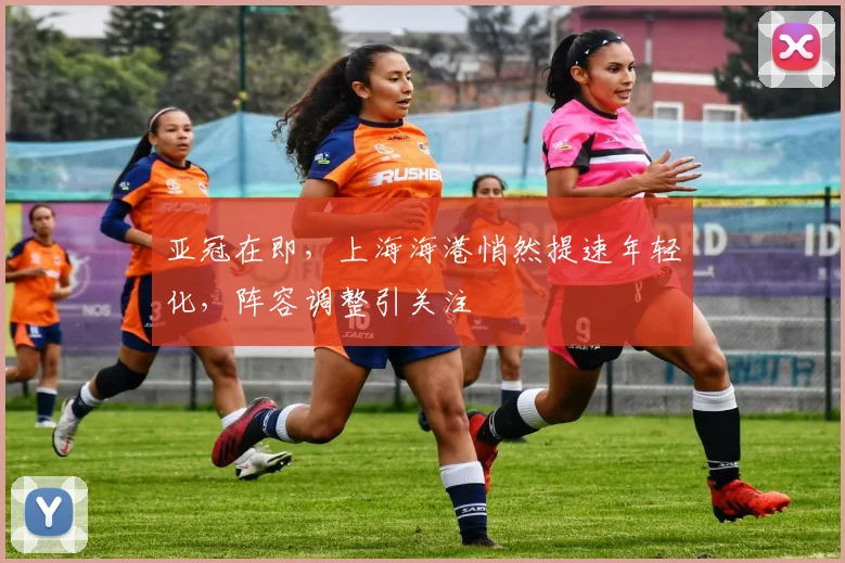 亚冠在即，上海海港悄然提速年轻化，阵容调整引关注