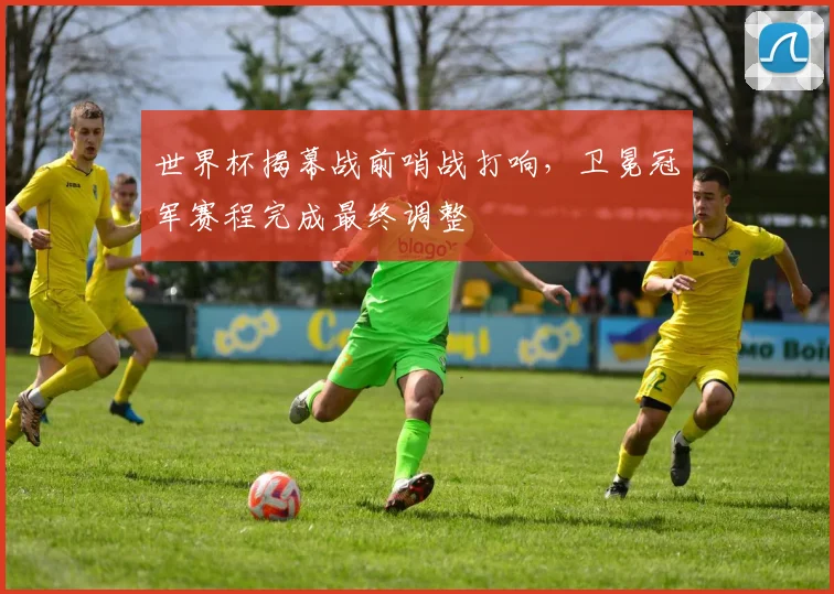 世界杯揭幕战前哨战打响，卫冕冠军赛程完成最终调整