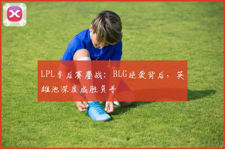 LPL季后赛鏖战：BLG逆袭背后，英雄池深度成胜负手
