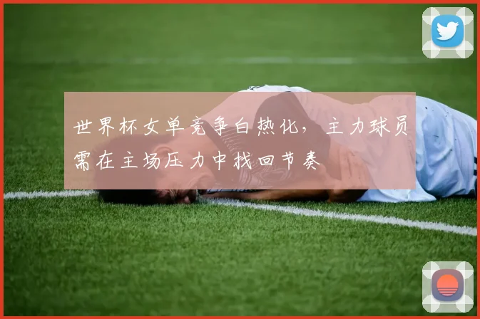 世界杯女单竞争白热化，主力球员需在主场压力中找回节奏