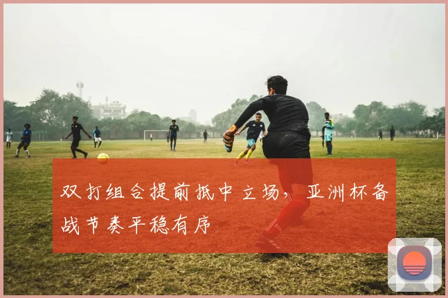 双打组合提前抵中立场，亚洲杯备战节奏平稳有序