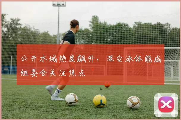 公开水域热度飙升，混合泳体能成组委会关注焦点