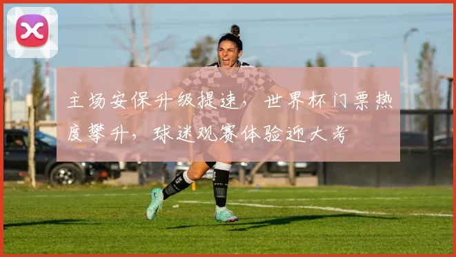 主场安保升级提速，世界杯门票热度攀升，球迷观赛体验迎大考