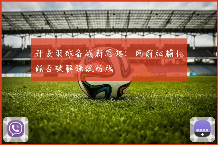 丹麦羽球备战新思路：网前细腻化能否破解强敌防线