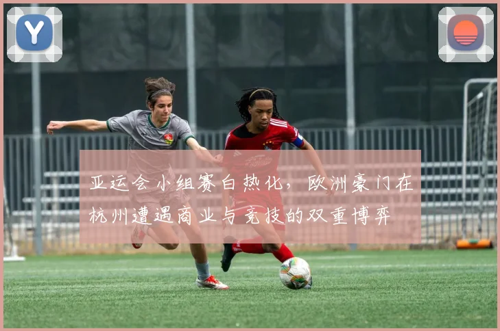 亚运会小组赛白热化，欧洲豪门在杭州遭遇商业与竞技的双重博弈