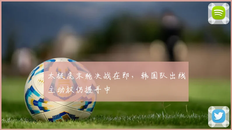 太极虎末轮决战在即，韩国队出线主动权仍握手中