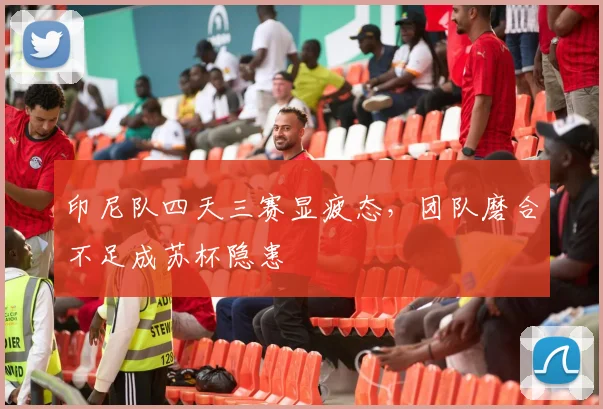 印尼队四天三赛显疲态，团队磨合不足成苏杯隐患
