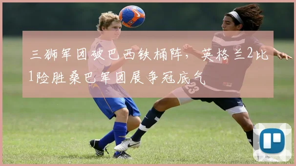 三狮军团破巴西铁桶阵，英格兰2比1险胜桑巴军团展争冠底气