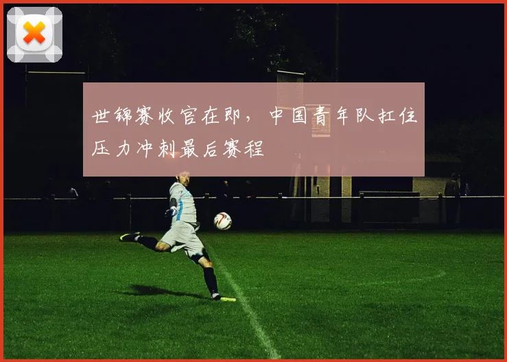 世锦赛收官在即，中国青年队扛住压力冲刺最后赛程