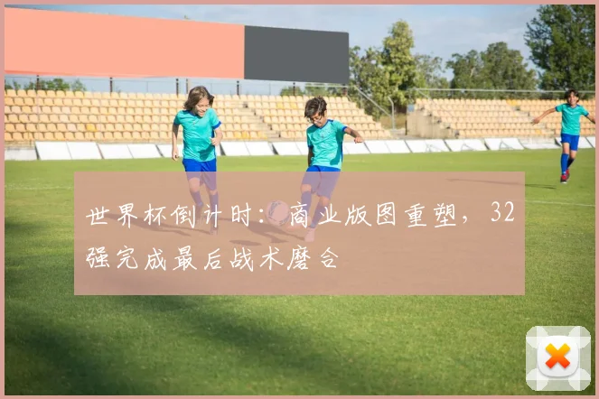 世界杯倒计时：商业版图重塑，32强完成最后战术磨合
