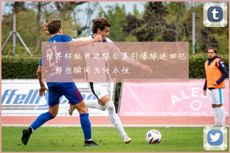 世界杯经典进球合集引爆球迷回忆，那些瞬间为何永恒