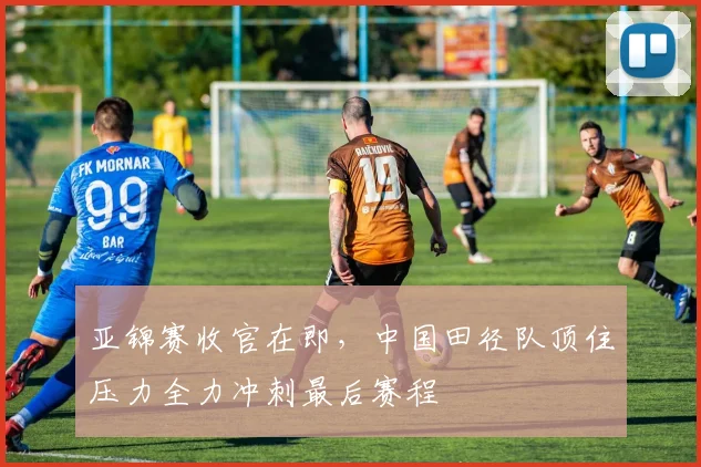 亚锦赛收官在即，中国田径队顶住压力全力冲刺最后赛程