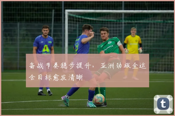 备战节奏稳步提升，亚洲劲旅全运会目标愈发清晰