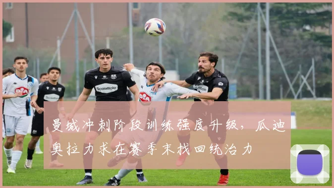 曼城冲刺阶段训练强度升级，瓜迪奥拉力求在赛季末找回统治力