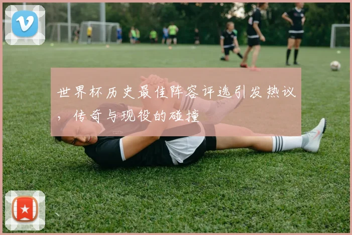 世界杯历史最佳阵容评选引发热议，传奇与现役的碰撞