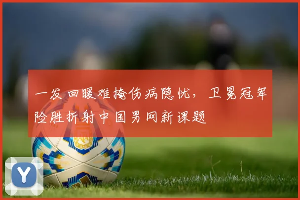 一发回暖难掩伤病隐忧，卫冕冠军险胜折射中国男网新课题