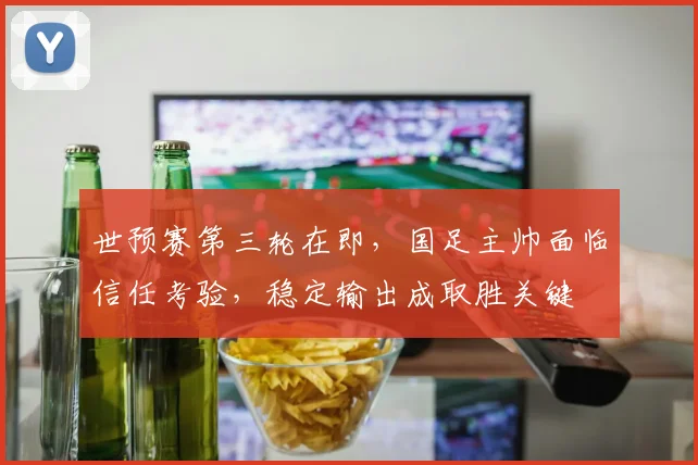 世预赛第三轮在即，国足主帅面临信任考验，稳定输出成取胜关键