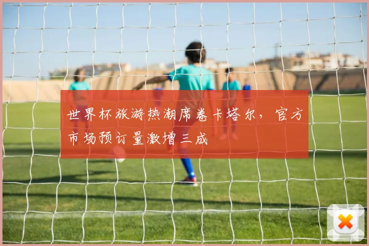 世界杯旅游热潮席卷卡塔尔，官方市场预订量激增三成