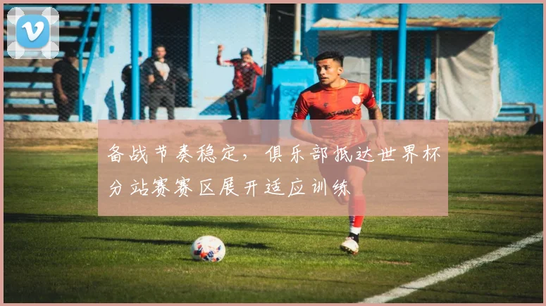 备战节奏稳定，俱乐部抵达世界杯分站赛赛区展开适应训练