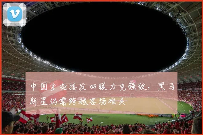 中国金花接发回暖力克强敌，黑马新星仍需跨越客场难关