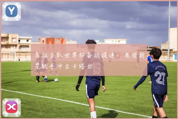 乌拉圭队世界杯备战提速，老将新星联手冲击卡塔尔