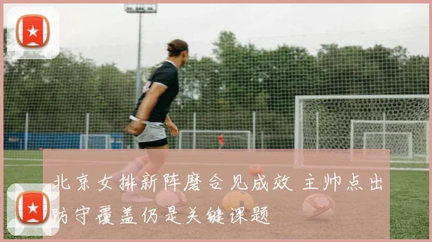 北京女排新阵磨合见成效 主帅点出防守覆盖仍是关键课题