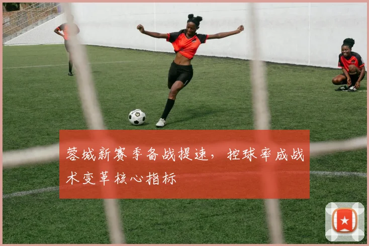 蓉城新赛季备战提速，控球率成战术变革核心指标
