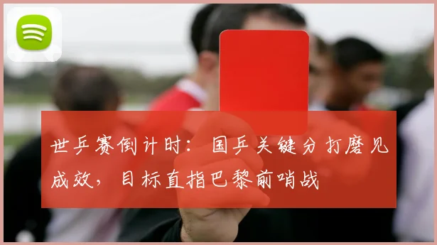世乒赛倒计时：国乒关键分打磨见成效，目标直指巴黎前哨战