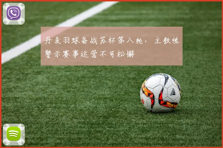 丹麦羽球备战苏杯第八轮，主教练警示赛事运营不可松懈