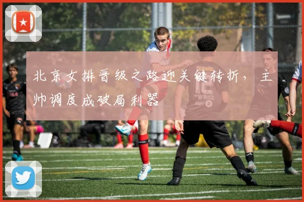 北京女排晋级之路迎关键转折，主帅调度成破局利器