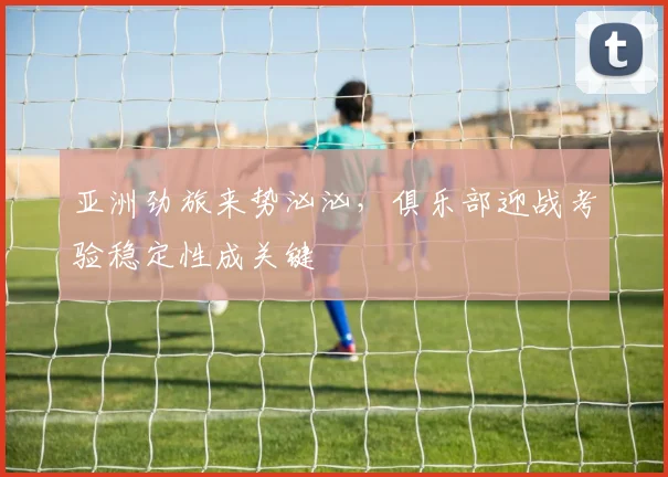 亚洲劲旅来势汹汹，俱乐部迎战考验稳定性成关键
