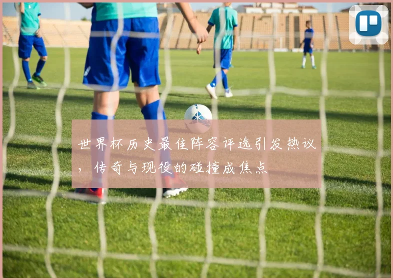 世界杯历史最佳阵容评选引发热议，传奇与现役的碰撞成焦点